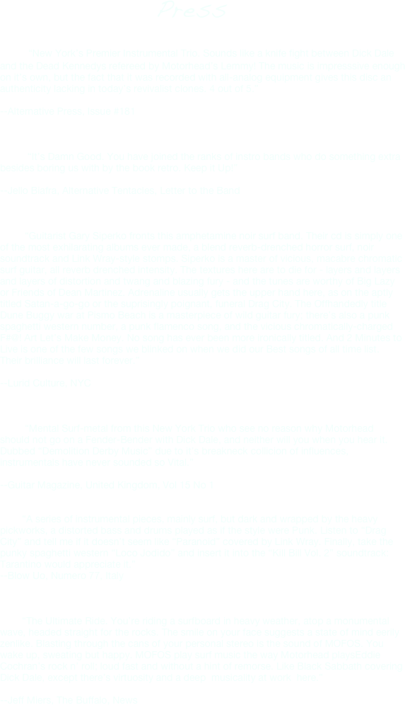                                            Press

        “New York’s Premier Instrumental Trio. Sounds like a knife fight between Dick Dale and the Dead Kennedys refereed by Motorhead’s Lemmy! The music is impresssive enough on it’s own, but the fact that it was recorded with all-analog equipment gives this disc an authenticity lacking in today’s revivalist clones. 4 out of 5.”

--Alternative Press, Issue #181


 
          “It’s Damn Good. You have joined the ranks of instro bands who do something extra besides boring us with by the book retro. Keep it Up!”

--Jello Biafra, Alternative Tentacles, Letter to the Band



         “Guitarist Gary Siperko fronts this amphetamine noir surf band. Their cd is simply one
of the most exhilarating albums ever made, a blend reverb-drenched horror surf, noir soundtrack and Link Wray-style stomps. Siperko is a master of vicious, macabre chromatic surf guitar, all reverb drenched intensity. The textures here are to die for - layers and layers and layers of distortion and twang and blazing fury - and the tunes are worthy of Big Lazy or Friends of Dean Martinez. Adrenaline usually gets the upper hand here, as on the aptly titled Satan-a-go-go or the suprisingly poignant, funeral Drag City. The Offhandedly title Dune Buggy war at Pismo Beach is a masterpiece of wild guitar fury; there’s also a punk spaghetti western number, a punk flamenco song, and the vicious chromatically-charged
F#@! Art Let’s Make Money. No song has ever been more ironically titled. And 2 Minutes to Live is one of the few songs we blinked on when we did our Best songs of all time list.
Their brilliance will last forever.”

--Lurid Culture, NYC



         “Mental Surf-metal from this New York Trio who see no reason why Motorhead should not go on a Fender-Bender with Dick Dale, and neither will you when you hear it.
Dubbed “Demolition Derby Music” due to it’s breakneck collicion of influences, instrumentals have never sounded so Vital.”

--Guitar Magazine, United Kingdom, Vol 15 No 1


        “A series of instrumental pieces, mainly surf, but dark and wrapped by the heavy pickworks, a distorted bass and drums played as if the style were Punk. Listen to “Drag City” and tell me if it doesn’t seem like “Paranoid” covered by Link Wray. Finally, take the punky spaghetti western “Loco Jodido” and insert it into the “Kill Bill Vol. 2” soundtrack: Tarantino would appreciate it.”
--Blow Uo, Numero 77, Italy



        “The Ultimate Ride. You’re riding a surfboard in heavy weather, atop a monumental wave, headed straight for the rocks. The smile on your face suggests a state of mind eerily zenlike. Blasting through the cans of your personal stereo is the sound of MOFOS. You wake up, sweating but happy. MOFOS play surf music the way Motorhead playsEddie Cochran’s rock n’ roll; loud fast and without a hint of remorse. Like Black Sabbath covering Dick Dale, except there’s virtuosity and a deep  musicality at work  here.”

--Jeff Miers, The Buffalo, News





