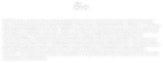                 Bio

MOFOS are a power trio musical juggernaut led by Cleveland guitar legend/virtuoso Gary Siperko(Legendary Shack Shakers, Pere Ubu, Rocket from the Tombs, X_X).Since the band’s inception in the late 1990’s, the band has gained underground acclaim and cult following in North America and Europe. Equal parts Surf-Noir guitar,Proto
Punk,Hard Rock, Sabbath-esque grooves and Dark Wave Spookiness, the band is as mysterious as their music. Described in Alternative Press Magazine as “Sounding like a knife fight between Dick Dale and the Dead Kennedys refereed by Motorhead’s Lemmy”, the band has earned a reputation for spectacular high energy live shows with unparelled musicianship.